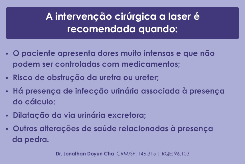 A intervenção cirúrgica a laser é recomendada quando: O paciente apresenta dores muito intensas e que não podem ser controladas com medicamentos; Risco de obstrução da uretra ou ureter; Há presença de infecção urinária associada à presença do cálculo; Dilatação da via urinária excretora; Outras alterações de saúde relacionadas à presença da pedra.